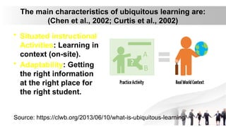 The main characteristics of ubiquitous learning are:
(Chen et al., 2002; Curtis et al., 2002)
• Situated instructional
Activities: Learning in
context (on-site).
• Adaptability: Getting
the right information
at the right place for
the right student.
Source: https://clwb.org/2013/06/10/what-is-ubiquitous-learning/
 