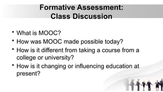 Formative Assessment:
Class Discussion
• What is MOOC?
• How was MOOC made possible today?
• How is it different from taking a course from a
college or university?
• How is it changing or influencing education at
present?
 