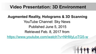 Video Presentation: 3D Environment
Augmented Reality, Holograms & 3D Scanning
YouTube Channel: Sky News
Published June 5, 2015
Retrieved Feb. 8, 2017 from
https://www.youtube.com/watch?v=NHMyLoTG5-w
 