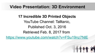 Video Presentation: 3D Environment
17 Incredible 3D Printed Objects
YouTube Channel: Talltanic,
Published Oct. 3, 2016
Retrieved Feb. 8, 2017 from
https://www.youtube.com/watch?v=FSu19nz7NlE
 