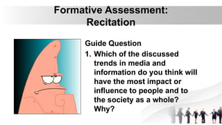 Formative Assessment:
Recitation
Guide Question
1. Which of the discussed
trends in media and
information do you think will
have the most impact or
influence to people and to
the society as a whole?
Why?
 