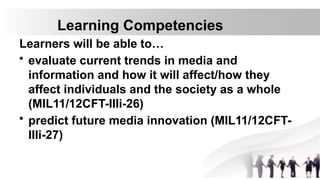 Learning Competencies
Learners will be able to…
• evaluate current trends in media and
information and how it will affect/how they
affect individuals and the society as a whole
(MIL11/12CFT-IIIi-26)
• predict future media innovation (MIL11/12CFT-
IIIi-27)
 