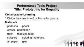 Performance Task: Project
Title: Prototyping for Empathy
Collaborative Learning
• Divide the class into 6 or 8 smaller groups.
Materials
partolina pencil
eraser pentel pen
ruler masking tape
scissors coloring materials.
art paper glue
 