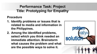 Performance Task: Project
Title: Prototyping for Empathy
Procedure
1. Identify problems or issues that is
related to media and information in
the Philippines.
2. Among the identified problems,
select which you think needed an
immediate attention. Brainstorm
what causes the problem and what
are the possible ways to solve it.
 