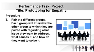 Performance Task: Project
Title: Prototyping for Empathy
Procedure
3. Pair the different groups.
Each group will interview the
other group to which they are
paired with regarding what
issue they want to address,
what causes it, and how do
they want to solve it.
 