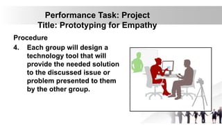 Performance Task: Project
Title: Prototyping for Empathy
Procedure
4. Each group will design a
technology tool that will
provide the needed solution
to the discussed issue or
problem presented to them
by the other group.
 