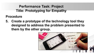 Performance Task: Project
Title: Prototyping for Empathy
Procedure
5. Create a prototype of the technology tool they
designed to address the problem presented to
them by the other group.
 