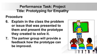Performance Task: Project
Title: Prototyping for Empathy
Procedure
6. Explain in the class the problem
or issue that was presented to
them and present the prototype
they created to solve it.
7. The partner group will provide a
feedback how the prototype can
be improved.
 