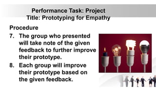 Performance Task: Project
Title: Prototyping for Empathy
Procedure
7. The group who presented
will take note of the given
feedback to further improve
their prototype.
8. Each group will improve
their prototype based on
the given feedback.
 