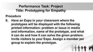 Performance Task: Project
Title: Prototyping for Empathy
Procedure
9. Have an Expo in your classroom where the
prototypes will be displayed with the following
printed information: problem or issue in media
and information, name of the prototype, and what
it can do and how it can solve the given problem.
Invite visitors to your Expo. Assign a member per
group to explain the prototype.
 