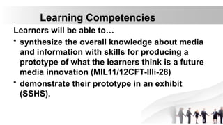 Learning Competencies
Learners will be able to…
• synthesize the overall knowledge about media
and information with skills for producing a
prototype of what the learners think is a future
media innovation (MIL11/12CFT-IIIi-28)
• demonstrate their prototype in an exhibit
(SSHS).
 
