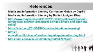 References
• Media and Information Literacy Curriculum Guide by DepEd
• Media and Information Literacy by Boots Liquigan, Diwa
• http://www.tonybates.ca/2015/02/21/10-key-takeaways-about-
differences-between-classroom-blended-online-and-open-lea
rning/
• https://clwb.org/2013/06/10/what-is-ubiquitous-learning/
• https://
education.illinois.edu/newlearning/ubiquitous-learning.html
• https://net.educause.edu/ir/library/pdf/eli7078.pdf
 