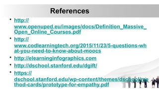 References
• http://
www.openuped.eu/images/docs/Definition_Massive_
Open_Online_Courses.pdf
• http://
www.codlearningtech.org/2015/11/23/5-questions-wh
at-you-need-to-know-about-moocs
• http://elearninginfographics.com
• http://dschool.stanford.edu/dgift/
• https://
dschool.stanford.edu/wp-content/themes/dschool/me
thod-cards/prototype-for-empathy.pdf
 