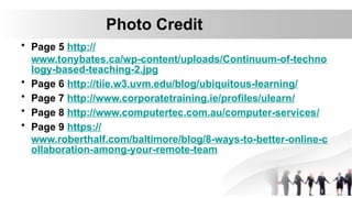 Photo Credit
• Page 5 http://
www.tonybates.ca/wp-content/uploads/Continuum-of-techno
logy-based-teaching-2.jpg
• Page 6 http://tiie.w3.uvm.edu/blog/ubiquitous-learning/
• Page 7 http://www.corporatetraining.ie/profiles/ulearn/
• Page 8 http://www.computertec.com.au/computer-services/
• Page 9 https://
www.roberthalf.com/baltimore/blog/8-ways-to-better-online-c
ollaboration-among-your-remote-team
 