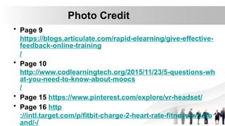Photo Credit
• Page 9
https://blogs.articulate.com/rapid-elearning/give-effective-
feedback-online-training
/
• Page 10
http://www.codlearningtech.org/2015/11/23/5-questions-wh
at-you-need-to-know-about-moocs
/
• Page 15 https://www.pinterest.com/explore/vr-headset/
• Page 16 http
://intl.target.com/p/fitbit-charge-2-heart-rate-fitness-wristb
and/-/
 