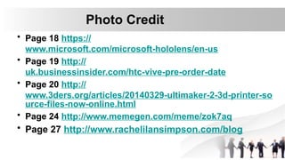 Photo Credit
• Page 18 https://
www.microsoft.com/microsoft-hololens/en-us
• Page 19 http://
uk.businessinsider.com/htc-vive-pre-order-date
• Page 20 http://
www.3ders.org/articles/20140329-ultimaker-2-3d-printer-so
urce-files-now-online.html
• Page 24 http://www.memegen.com/meme/zok7aq
• Page 27 http://www.rachelilansimpson.com/blog
 