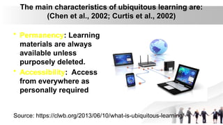 The main characteristics of ubiquitous learning are:
(Chen et al., 2002; Curtis et al., 2002)
• Permanency: Learning
materials are always
available unless
purposely deleted.
• Accessibility: Access
from everywhere as
personally required
Source: https://clwb.org/2013/06/10/what-is-ubiquitous-learning/
 