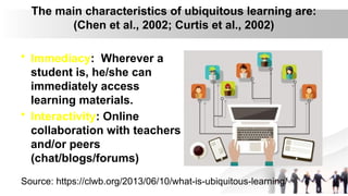 The main characteristics of ubiquitous learning are:
(Chen et al., 2002; Curtis et al., 2002)
• Immediacy: Wherever a
student is, he/she can
immediately access
learning materials.
• Interactivity: Online
collaboration with teachers
and/or peers
(chat/blogs/forums)
Source: https://clwb.org/2013/06/10/what-is-ubiquitous-learning/
 