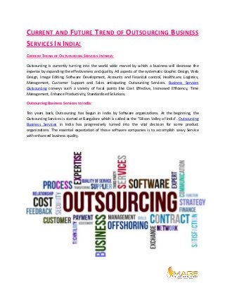 CURRENT AND FUTURE TREND OF OUTSOURCING BUSINESS
SERVICES IN INDIA:
CURRENT TREND OF OUTSOURCING SERVICES IN INDIA:
Outsourcing is currently turning into the world wide marvel by which a business will decrease the
expense by expanding the effectiveness and quality. All aspects of the systematic Graphic Design, Web
Design, Image Editing, Software Development, Accounts and Financial control, Healthcare, Logistics,
Management, Customer Support and Sales anticipating Outsourcing Services. Business Services
Outsourcing conveys such a variety of focal points like Cost Effective, Increased Efficiency, Time
Management, Enhance Productivity, Standardized Solutions.
Outsourcing Business Services to India:
Ten years back, Outsourcing has begun in India by Software organizations. At the beginning, the
Outsourcing Services is started at Bangalore which is called as the "Silicon Valley of India". Outsourcing
Business Services in India has progressively turned into the vital decision for some product
organizations. The essential expectation of those software companies is to accomplish savvy Service
with enhanced business quality.
 