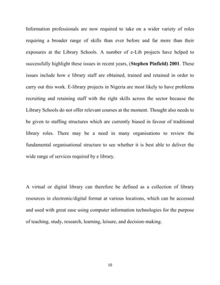 Information professionals are now required to take on a wider variety of roles

requiring a broader range of skills than ever before and far more than their

exposures at the Library Schools. A number of e-Lib projects have helped to

successfully highlight these issues in recent years, (Stephen Pinfield) 2001. These

issues include how e library staff are obtained, trained and retained in order to

carry out this work. E-library projects in Nigeria are most likely to have problems

recruiting and retaining staff with the right skills across the sector because the

Library Schools do not offer relevant courses at the moment. Thought also needs to

be given to staffing structures which are currently biased in favour of traditional

library roles. There may be a need in many organisations to review the

fundamental organisational structure to see whether it is best able to deliver the

wide range of services required by e library.




A virtual or digital library can therefore be defined as a collection of library

resources in electronic/digital format at various locations, which can be accessed

and used with great ease using computer information technologies for the purpose

of teaching, study, research, learning, leisure, and decision-making.




                                         10
 