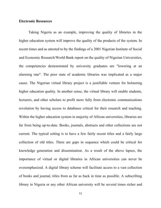 Electronic Resources

      Taking Nigeria as an example, improving the quality of libraries in the

higher education system will improve the quality of the products of the system. In

recent times and as attested to by the findings of a 2001 Nigerian Institute of Social

and Economic Research/World Bank report on the quality of Nigerian Universities,

the competencies demonstrated by university graduates are "lowering at an

alarming rate". The poor state of academic libraries was implicated as a major

cause. The Nigerian virtual library project is a justifiable venture for bolstering

higher education quality. In another sense, the virtual library will enable students,

lecturers, and other scholars to profit more fully from electronic communications

revolution by having access to databases critical for their research and teaching.

Within the higher education system in majority of African universities, libraries are

far from being up-to-date. Books, journals, abstracts and other collections are not

current. The typical setting is to have a few fairly recent titles and a fairly large

collection of old titles. There are gaps in sequence which could be critical for

knowledge generation and dissemination. As a result of the above lapses, the

importance of virtual or digital libraries in African universities can never be

overemphasized. A digital library scheme will facilitate access to a vast collection

of books and journal, titles from as far as back in time as possible. A subscribing

library in Nigeria or any other African university will be several times richer and

                                          11
 