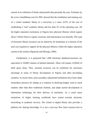 current in its collection of books and journals than presently the case. Estimates by

the www.virtuallibrary.com for 2001 showed that the installation and running cost

of a virtual academic library in a university is a mere .015% of the cost of

establishing a "real" academic library and less than 2% of the operating cost. All

the higher education institutions in Nigeria have physical libraries which require

about 1 billion Naira in capital, recurrent, and maintenance cost annually. This type

of electronic library resources can be shared by all institutions at a fraction of the

total cost required to support all the physical libraries within the higher education

system in the country (Ogunsola and Okusaga, 2008).


      Furthermore, it is projected that 1,000 electronic databases/resources are

equivalent to 30,000 volumes of printed materials. These will require 2,650m2 of

shelf space alone. Thus, minimal resources can be mobilized for maximum

advantage in terms of library development in Nigeria and other developing

countries. In recent times, post-secondary educational institutions have been under

tremendous pressure for change as a response to demising budget, need to reach

students other than their traditional clientele, and adapt current development in

information technology for their delivery of institution. As a result many

institutions of higher learning worldwide have turned towards electronic

networking in academic services. The virtual or digital library also provides a

platform for sharing knowledge. It is not a one-way flow from resource-rich to

                                          12
 