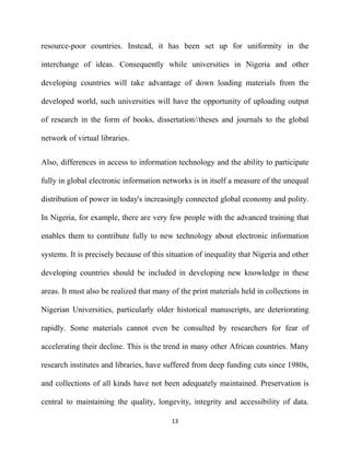 resource-poor countries. Instead, it has been set up for uniformity in the

interchange of ideas. Consequently while universities in Nigeria and other

developing countries will take advantage of down loading materials from the

developed world, such universities will have the opportunity of uploading output

of research in the form of books, dissertation//theses and journals to the global

network of virtual libraries.


Also, differences in access to information technology and the ability to participate

fully in global electronic information networks is in itself a measure of the unequal

distribution of power in today's increasingly connected global economy and polity.

In Nigeria, for example, there are very few people with the advanced training that

enables them to contribute fully to new technology about electronic information

systems. It is precisely because of this situation of inequality that Nigeria and other

developing countries should be included in developing new knowledge in these

areas. It must also be realized that many of the print materials held in collections in

Nigerian Universities, particularly older historical manuscripts, are deteriorating

rapidly. Some materials cannot even be consulted by researchers for fear of

accelerating their decline. This is the trend in many other African countries. Many

research institutes and libraries, have suffered from deep funding cuts since 1980s,

and collections of all kinds have not been adequately maintained. Preservation is

central to maintaining the quality, longevity, integrity and accessibility of data.

                                          13
 
