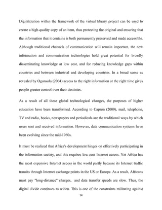 Digitalization within the framework of the virtual library project can be used to

create a high-quality copy of an item, thus protecting the original and ensuring that

the information that it contains is both permanently preserved and made accessible.

Although traditional channels of communication will remain important, the new

information and communication technologies hold great potential for broadly

disseminating knowledge at low cost, and for reducing knowledge gaps within

countries and between industrial and developing countries. In a broad sense as

revealed by Ogunsola (2004) access to the right information at the right time gives

people greater control over their destinies.


As a result of all these global technological changes, the purposes of higher

education have been transformed. According to Capron (2000), mail, telephone,

TV and radio, books, newspapers and periodicals are the traditional ways by which

users sent and received information. However, data communication systems have

been evolving since the mid-1960s.


It must be realized that Africa's development hinges on effectively participating in

the information society, and this requires low-cost Internet access. Yet Africa has

the most expensive Internet access in the world partly because its Internet traffic

transits through Internet exchange points in the US or Europe. As a result, Africans

must pay "long-distance" charges, and data transfer speeds are slow. Thus, the

digital divide continues to widen. This is one of the constraints militating against
                                          14
 