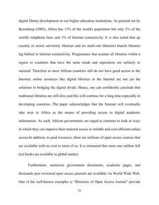digital library development in our higher education institutions. As pointed out by

Rosenberg (2005), Africa has 13% of the world's population but only 2% of the

world's telephone lines and 1% of Internet connectivity. It is also noted that up

country or newer university libraries and (in multi-site libraries) branch libraries

lag behind in Internet connectivity. Programmes that assume all libraries within a

region or countries that have the same needs and aspirations are unlikely to

succeed. Therefore as most African countries still do not have good access to the

Internet; online resources like digital libraries or the Internet are not yet the

solutions to bridging the digital divide. Hence, one can confidently conclude that

traditional libraries are still alive and this will continue for a long time especially in

developing countries. The paper acknowledges that the Internet will eventually

take over in Africa as the means of providing access to digital academic

information. As such, African governments are urged to continue to look at ways

in which they can improve their national access to reliable and cost-efficient online

access.In addition, to paid resources, there are millions of open access sources that

are available with no cost to most of us. It is estimated that more one million full

text books are available in global market.


      Furthermore, numerous government documents, academic pages, and

thousands peer reviewed open access journals are available via World Wide Web.

One of the well-known examples is “Directory of Open Access Journal” provide

                                           15
 