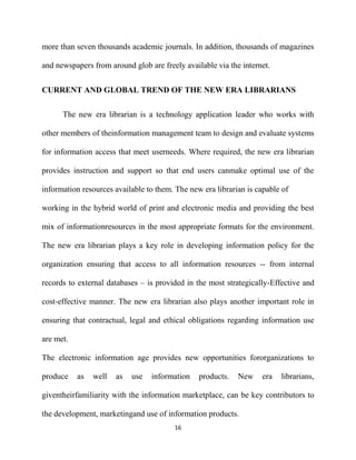 more than seven thousands academic journals. In addition, thousands of magazines

and newspapers from around glob are freely available via the internet.


CURRENT AND GLOBAL TREND OF THE NEW ERA LIBRARIANS

      The new era librarian is a technology application leader who works with

other members of theinformation management team to design and evaluate systems

for information access that meet userneeds. Where required, the new era librarian

provides instruction and support so that end users canmake optimal use of the

information resources available to them. The new era librarian is capable of

working in the hybrid world of print and electronic media and providing the best

mix of informationresources in the most appropriate formats for the environment.

The new era librarian plays a key role in developing information policy for the

organization ensuring that access to all information resources -- from internal

records to external databases – is provided in the most strategically-Effective and

cost-effective manner. The new era librarian also plays another important role in

ensuring that contractual, legal and ethical obligations regarding information use

are met.

The electronic information age provides new opportunities fororganizations to

produce    as   well   as   use   information   products.   New    era   librarians,

giventheirfamiliarity with the information marketplace, can be key contributors to

the development, marketingand use of information products.
                                        16
 