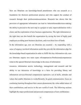 New era librarians are knowledge-based practitioners who use research as a

foundation for theirown professional practice and who support the conduct of

research through their professionalassociations. Research has shown that the

provision of appropriate information can lead to: betterinformeddecision-making;

the ability to proceed to the next step in a project or task; improvedrelations with a

client; and the exploitation of new business opportunities. The right information at

the right time can also benefit the organization by saving the time of highly paid

employees,avoiding poor business decisions, and even direct loss of funds.

In the information age, new era librarians are essential -- by responding with a

sense of urgency tocritical information needs they provide the information edge for

the knowledge-based organization.In order to fulfill this key information role, new

era librarians require two main types ofcompetencies:Professionalcompetencies

relate to the special librarian's knowledge in the areas of information

resources, information access, technology, management and research and the

ability to use theseareas of knowledge as a basis for providing library and

information services.Personal competencies represent a set of skills, attitudes and

values that enable librarians to workefficiently; be good communicators; focus on

continuing learning throughout their careers;demonstrate the value-added nature of

their contributions; and survive in the new world of work. The following sections

highlight the major professional and personal competencies of new eralibrarians:


                                          17
 