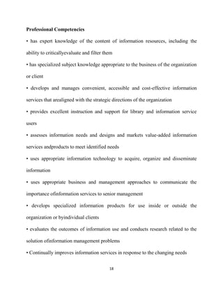 Professional Competencies

• has expert knowledge of the content of information resources, including the

ability to criticallyevaluate and filter them

• has specialized subject knowledge appropriate to the business of the organization

or client

• develops and manages convenient, accessible and cost-effective information

services that arealigned with the strategic directions of the organization

• provides excellent instruction and support for library and information service

users

• assesses information needs and designs and markets value-added information

services andproducts to meet identified needs

• uses appropriate information technology to acquire, organize and disseminate

information

• uses appropriate business and management approaches to communicate the

importance ofinformation services to senior management

• develops specialized information products for use inside or outside the

organization or byindividual clients

• evaluates the outcomes of information use and conducts research related to the

solution ofinformation management problems

• Continually improves information services in response to the changing needs


                                           18
 