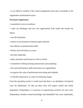 • is an effective member of the senior management team and a consultant to the

organization oninformation issues

Personal Competencies

• committed to service excellence

• seeks out challenges and sees new opportunities both inside and outside the

library

• sees the big picture

• creates an environment of mutual respect and trust

• has effective communications skills

• Works well with others in a team

• provides leadership

• plans, prioritizes and focuses on what is critical

• committed to lifelong learning and personal career planning

• have personal business skills and creates new opportunities

• recognizes the value of professional networking and solidarity

• is flexible and positive in a time of continuing change

From the preceding section it would seem that there is an abundance of potential

roles for thelibrarian. To take up these roles will require careful and timely

preparation. Preparedness is a keyissue in repositioning ourselves for new roles.

Preparedness includes content knowledge and relatedskills but, more importantly,


                                           19
 