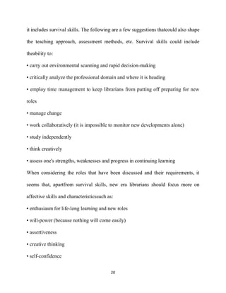 it includes survival skills. The following are a few suggestions thatcould also shape

the teaching approach, assessment methods, etc. Survival skills could include

theability to:

• carry out environmental scanning and rapid decision-making

• critically analyze the professional domain and where it is heading

• employ time management to keep librarians from putting off preparing for new

roles

• manage change

• work collaboratively (it is impossible to monitor new developments alone)

• study independently

• think creatively

• assess one's strengths, weaknesses and progress in continuing learning

When considering the roles that have been discussed and their requirements, it

seems that, apartfrom survival skills, new era librarians should focus more on

affective skills and characteristicssuch as:

• enthusiasm for life-long learning and new roles

• will-power (because nothing will come easily)

• assertiveness

• creative thinking

• self-confidence


                                          20
 
