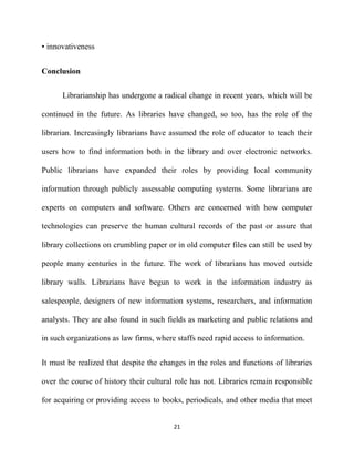 • innovativeness


Conclusion

      Librarianship has undergone a radical change in recent years, which will be

continued in the future. As libraries have changed, so too, has the role of the

librarian. Increasingly librarians have assumed the role of educator to teach their

users how to find information both in the library and over electronic networks.

Public librarians have expanded their roles by providing local community

information through publicly assessable computing systems. Some librarians are

experts on computers and software. Others are concerned with how computer

technologies can preserve the human cultural records of the past or assure that

library collections on crumbling paper or in old computer files can still be used by

people many centuries in the future. The work of librarians has moved outside

library walls. Librarians have begun to work in the information industry as

salespeople, designers of new information systems, researchers, and information

analysts. They are also found in such fields as marketing and public relations and

in such organizations as law firms, where staffs need rapid access to information.


It must be realized that despite the changes in the roles and functions of libraries

over the course of history their cultural role has not. Libraries remain responsible

for acquiring or providing access to books, periodicals, and other media that meet


                                         21
 