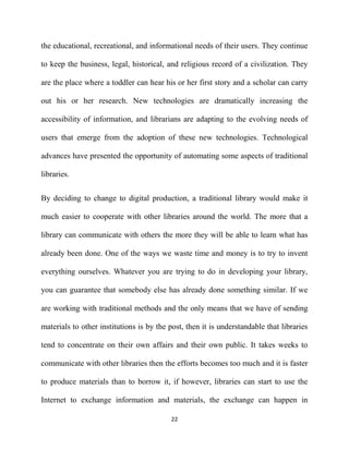 the educational, recreational, and informational needs of their users. They continue

to keep the business, legal, historical, and religious record of a civilization. They

are the place where a toddler can hear his or her first story and a scholar can carry

out his or her research. New technologies are dramatically increasing the

accessibility of information, and librarians are adapting to the evolving needs of

users that emerge from the adoption of these new technologies. Technological

advances have presented the opportunity of automating some aspects of traditional

libraries.


By deciding to change to digital production, a traditional library would make it

much easier to cooperate with other libraries around the world. The more that a

library can communicate with others the more they will be able to learn what has

already been done. One of the ways we waste time and money is to try to invent

everything ourselves. Whatever you are trying to do in developing your library,

you can guarantee that somebody else has already done something similar. If we

are working with traditional methods and the only means that we have of sending

materials to other institutions is by the post, then it is understandable that libraries

tend to concentrate on their own affairs and their own public. It takes weeks to

communicate with other libraries then the efforts becomes too much and it is faster

to produce materials than to borrow it, if however, libraries can start to use the

Internet to exchange information and materials, the exchange can happen in

                                          22
 