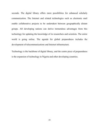 seconds. The digital library offers more possibilities for enhanced scholarly

communication. The Internet and related technologies such as electronic mail

enable collaborative projects to be undertaken between geographically distant

groups. All developing nations can derive tremendous advantages from this

technology for updating the knowledge of its researchers and scientists. The entire

world is going online. The agenda for global preparedness includes the

development of telecommunications and Internet infrastructure.


Technology is the backbone of digital library, and the centre piece of preparedness

is the expansion of technology in Nigeria and other developing countries.




                                        23
 