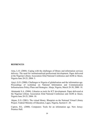 REFRENCES

Aina, L.O. (2004). Coping with the challenges of library and information services
delivery: The need for institutionalized professional development. Paper delivered
at the Nigerian Library Association 42nd National Conference and AGM at Akure,
Nigeria June 20-25, 2004: 5.
Ajayi, G.O. (2000). Challenges to Nigeria of globalization and the information age.
Proceedings of workshop on National Information and Communication
Infrastructures Policy Plans and Strategies. Abuja, Nigeria, March 28-30, 2000: 10.
Akintunde S.A. (2004). Libraries as tools for ICT development. Paper delivered at
the Nigerian Library Association 42nd National Conference and AGM at Akure,
Nigeria June 20-25, 2004: 10.
Akpan, E.O. (2001). The virtual library. Blueprint on the National Virtual Library
Project. Federal Ministry of Education, Lagos, Nigeria, Section C: 20.
Capron, H.L. (2000). Computers: Tools for an information age. New Jersey:
Prentice Hall.
                                        24
 