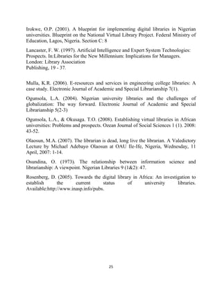 Irokwe, O.P. (2001). A blueprint for implementing digital libraries in Nigerian
universities. Blueprint on the National Virtual Library Project. Federal Ministry of
Education, Lagos, Nigeria. Section C: 8
Lancaster, F. W. (1997). Artificial Intelligence and Expert System Technologies:
Prospects. In:Libraries for the New Millennium: Implications for Managers.
London: Library Association
Publishing, 19 - 37.


Mulla, K.R. (2006). E-resources and services in engineering college libraries: A
case study. Electronic Journal of Academic and Special Librarianship 7(1).
Ogunsola, L.A. (2004). Nigerian university libraries and the challenges of
globalization: The way forward. Electronic Journal of Academic and Special
Librarianship 5(2-3)
Ogunsola, L.A., & Okusaga. T.O. (2008). Establishing virtual libraries in African
universities: Problems and prospects. Ozean Journal of Social Sciences 1 (1). 2008:
43-52.
Olaosun, M.A. (2007). The librarian is dead, long live the librarian. A Valedictory
Lecture by Michael Adebayo Olaosun at OAU Ile-Ife, Nigeria, Wednesday, 11
April, 2007: 1-14.
Osundina, O. (1973). The relationship between information science and
librarianship: A viewpoint. Nigerian Libraries 9 (1&2): 47.
Rosenberg, D. (2005). Towards the digital library in Africa: An investigation to
establish      the     current      status     of      university      libraries.
Available:http://www.inasp.info/pubs.




                                         25
 