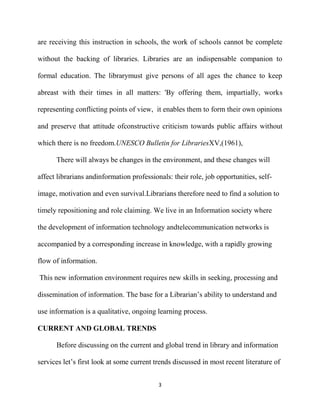 are receiving this instruction in schools, the work of schools cannot be complete

without the backing of libraries. Libraries are an indispensable companion to

formal education. The librarymust give persons of all ages the chance to keep

abreast with their times in all matters: 'By offering them, impartially, works

representing conflicting points of view, it enables them to form their own opinions

and preserve that attitude ofconstructive criticism towards public affairs without

which there is no freedom.UNESCO Bulletin for LibrariesXV,(1961),

      There will always be changes in the environment, and these changes will

affect librarians andinformation professionals: their role, job opportunities, self-

image, motivation and even survival.Librarians therefore need to find a solution to

timely repositioning and role claiming. We live in an Information society where

the development of information technology andtelecommunication networks is

accompanied by a corresponding increase in knowledge, with a rapidly growing

flow of information.

This new information environment requires new skills in seeking, processing and

dissemination of information. The base for a Librarian’s ability to understand and

use information is a qualitative, ongoing learning process.

CURRENT AND GLOBAL TRENDS

      Before discussing on the current and global trend in library and information

services let’s first look at some current trends discussed in most recent literature of


                                           3
 