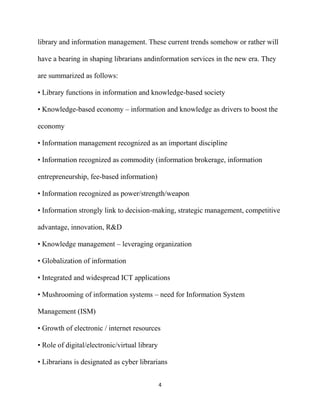 library and information management. These current trends somehow or rather will

have a bearing in shaping librarians andinformation services in the new era. They

are summarized as follows:

• Library functions in information and knowledge-based society

• Knowledge-based economy – information and knowledge as drivers to boost the

economy

• Information management recognized as an important discipline

• Information recognized as commodity (information brokerage, information

entrepreneurship, fee-based information)

• Information recognized as power/strength/weapon

• Information strongly link to decision-making, strategic management, competitive

advantage, innovation, R&D

• Knowledge management – leveraging organization

• Globalization of information

• Integrated and widespread ICT applications

• Mushrooming of information systems – need for Information System

Management (ISM)

• Growth of electronic / internet resources

• Role of digital/electronic/virtual library

• Librarians is designated as cyber librarians


                                               4
 
