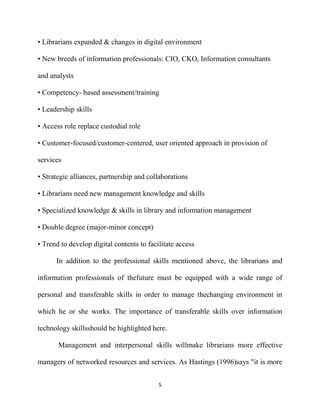 • Librarians expanded & changes in digital environment

• New breeds of information professionals: CIO, CKO, Information consultants

and analysts

• Competency- based assessment/training

• Leadership skills

• Access role replace custodial role

• Customer-focused/customer-centered, user oriented approach in provision of

services

• Strategic alliances, partnership and collaborations

• Librarians need new management knowledge and skills

• Specialized knowledge & skills in library and information management

• Double degree (major-minor concept)

• Trend to develop digital contents to facilitate access

      In addition to the professional skills mentioned above, the librarians and

information professionals of thefuture must be equipped with a wide range of

personal and transferable skills in order to manage thechanging environment in

which he or she works. The importance of transferable skills over information

technology skillsshould be highlighted here.

       Management and interpersonal skills willmake librarians more effective

managers of networked resources and services. As Hastings (1996)says "it is more


                                           5
 