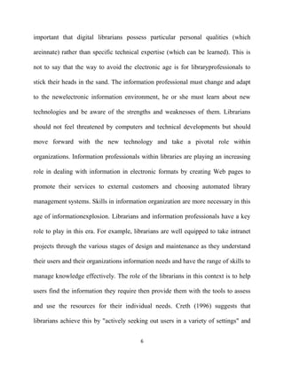 important that digital librarians possess particular personal qualities (which

areinnate) rather than specific technical expertise (which can be learned). This is

not to say that the way to avoid the electronic age is for libraryprofessionals to

stick their heads in the sand. The information professional must change and adapt

to the newelectronic information environment, he or she must learn about new

technologies and be aware of the strengths and weaknesses of them. Librarians

should not feel threatened by computers and technical developments but should

move forward with the new technology and take a pivotal role within

organizations. Information professionals within libraries are playing an increasing

role in dealing with information in electronic formats by creating Web pages to

promote their services to external customers and choosing automated library

management systems. Skills in information organization are more necessary in this

age of informationexplosion. Librarians and information professionals have a key

role to play in this era. For example, librarians are well equipped to take intranet

projects through the various stages of design and maintenance as they understand

their users and their organizations information needs and have the range of skills to

manage knowledge effectively. The role of the librarians in this context is to help

users find the information they require then provide them with the tools to assess

and use the resources for their individual needs. Creth (1996) suggests that

librarians achieve this by "actively seeking out users in a variety of settings" and


                                          6
 