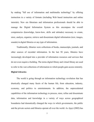 by making "full use of information and multimedia technology" by offering

instruction in a variety of formats (including Web based instruction and online

tutorials). New era librarians and information professionals should be able to

manage the Digital Information System as this encompass the overall

competencies (knowledge, know-how, skills and attitudes) necessary to create,

store, analyze, organize, retrieve and disseminate digital information (text, images,

sounds) in digital libraries or any type of information.

      Traditionally, libraries were collections of books, manuscripts, journals, and

other sources of recorded information. In the last 50 years, libraries have

increasingly developed into a provider of information resources and services that

do not even require a building. The terms digital library and virtual library are used

to refer to the vast collections of information to which people gain access remotely.

Digital Libraries

      The world is going through an information technology revolution that has

drastically changed many facets of the human life, from education, industry,

economy, and politics to entertainments. In addition, the unprecedented

capabilities of the information technology to process, store, refine and disseminate

data, information and knowledge in a variety of ways across geographical

boundaries had dramatically changed the ways in which governments, the public

and the private sectors and libraries operate all over the world. As Ajayi (2002) has

                                          7
 