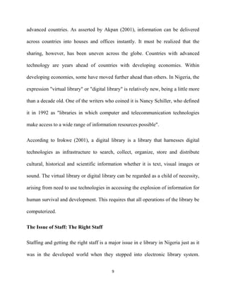 advanced countries. As asserted by Akpan (2001), information can be delivered

across countries into houses and offices instantly. It must be realized that the

sharing, however, has been uneven across the globe. Countries with advanced

technology are years ahead of countries with developing economies. Within

developing economies, some have moved further ahead than others. In Nigeria, the

expression "virtual library" or "digital library" is relatively new, being a little more

than a decade old. One of the writers who coined it is Nancy Schiller, who defined

it in 1992 as "libraries in which computer and telecommunication technologies

make access to a wide range of information resources possible".


According to Irokwe (2001), a digital library is a library that harnesses digital

technologies as infrastructure to search, collect, organize, store and distribute

cultural, historical and scientific information whether it is text, visual images or

sound. The virtual library or digital library can be regarded as a child of necessity,

arising from need to use technologies in accessing the explosion of information for

human survival and development. This requires that all operations of the library be

computerized.


The Issue of Staff: The Right Staff

Staffing and getting the right staff is a major issue in e library in Nigeria just as it

was in the developed world when they stepped into electronic library system.


                                           9
 