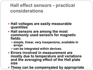 Hall effect sensors - practical
considerations
 Hall voltages are easily measurable
quantities
 Hall sensors are among the most
commonly used sensors for magnetic
fields:
 simple, linear, very inexpensive, available in
arrays
 can be integrated within devices.
 Errors involved in measurement are
mostly due to temperature and variations
and the averaging effect of the Hall plate
size
 These can be compensated by appropriate
 