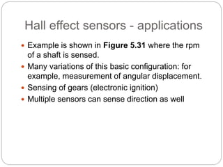 Hall effect sensors - applications
 Example is shown in Figure 5.31 where the rpm
of a shaft is sensed.
 Many variations of this basic configuration: for
example, measurement of angular displacement.
 Sensing of gears (electronic ignition)
 Multiple sensors can sense direction as well
 