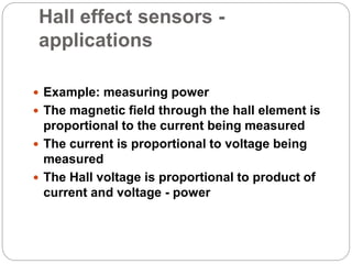 Hall effect sensors -
applications
 Example: measuring power
 The magnetic field through the hall element is
proportional to the current being measured
 The current is proportional to voltage being
measured
 The Hall voltage is proportional to product of
current and voltage - power
 