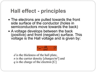 Hall effect - principles
 The electrons are pulled towards the front
side surface of the conductor (holes in
semiconductors move towards the back)
 A voltage develops between the back
(positive) and front (negative) surface. This
voltage is the Hall voltage and is given by:
Vout = IB
qnd
V
d is the thickness of the hall plate,
n is the carrier density [charges/m3] and
q is the charge of the electron [C]
 