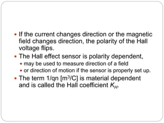  If the current changes direction or the magnetic
field changes direction, the polarity of the Hall
voltage flips.
 The Hall effect sensor is polarity dependent,
 may be used to measure direction of a field
 or direction of motion if the sensor is properly set up.
 The term 1/qn [m3/C] is material dependent
and is called the Hall coefficient KH.
 